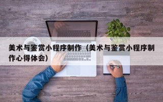 亳州美术与鉴赏小程序制作（美术与鉴赏小程序制作心得体会）