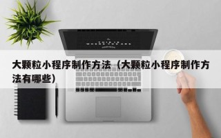 亳州大颗粒小程序制作方法（大颗粒小程序制作方法有哪些）