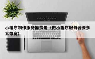 亳州小程序制作服务器费用（做小程序服务器要多大带宽）