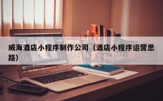 亳州威海酒店小程序制作公司（酒店小程序运营思路）