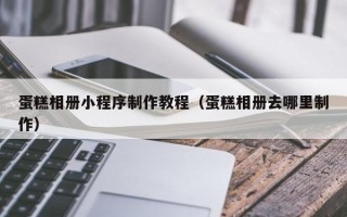 亳州蛋糕相册小程序制作教程（蛋糕相册去哪里制作）